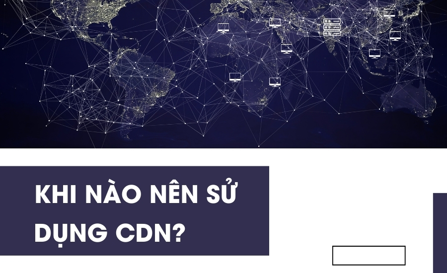Khi nào nên sử dụng CDN?